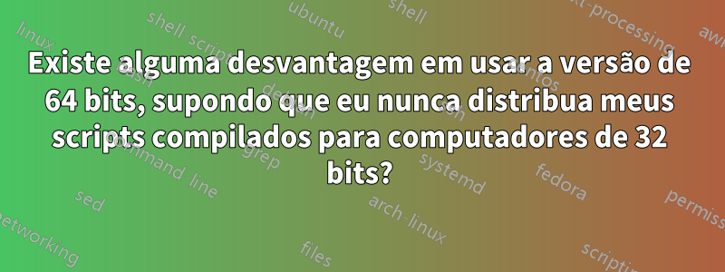 Existe alguma desvantagem em usar a versão de 64 bits, supondo que eu nunca distribua meus scripts compilados para computadores de 32 bits?