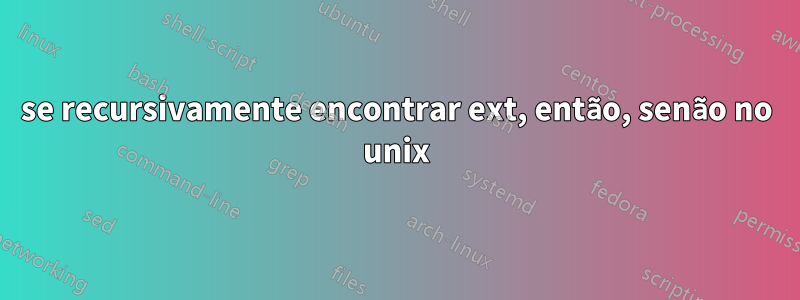 se recursivamente encontrar ext, então, senão no unix