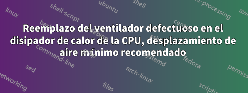 Reemplazo del ventilador defectuoso en el disipador de calor de la CPU, desplazamiento de aire mínimo recomendado