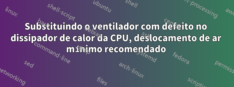 Substituindo o ventilador com defeito no dissipador de calor da CPU, deslocamento de ar mínimo recomendado