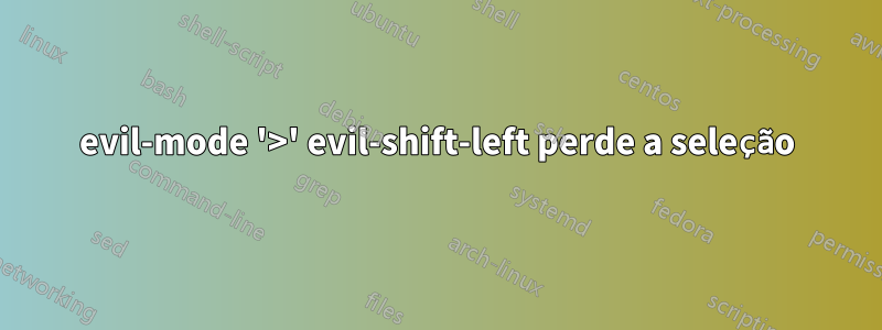 evil-mode '>' evil-shift-left perde a seleção