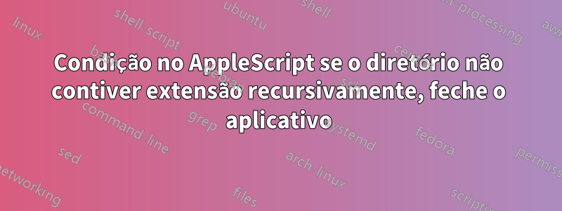 Condição no AppleScript se o diretório não contiver extensão recursivamente, feche o aplicativo