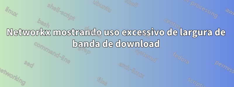 Networkx mostrando uso excessivo de largura de banda de download