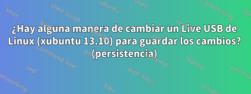 ¿Hay alguna manera de cambiar un Live USB de Linux (xubuntu 13.10) para guardar los cambios? (persistencia)