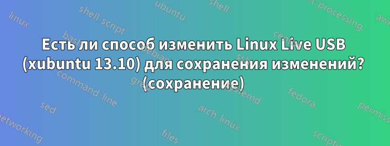 Есть ли способ изменить Linux Live USB (xubuntu 13.10) для сохранения изменений? (сохранение)