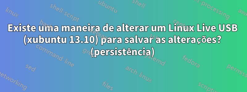 Existe uma maneira de alterar um Linux Live USB (xubuntu 13.10) para salvar as alterações? (persistência)