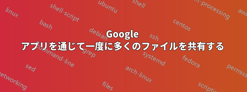 Google アプリを通じて一度に多くのファイルを共有する