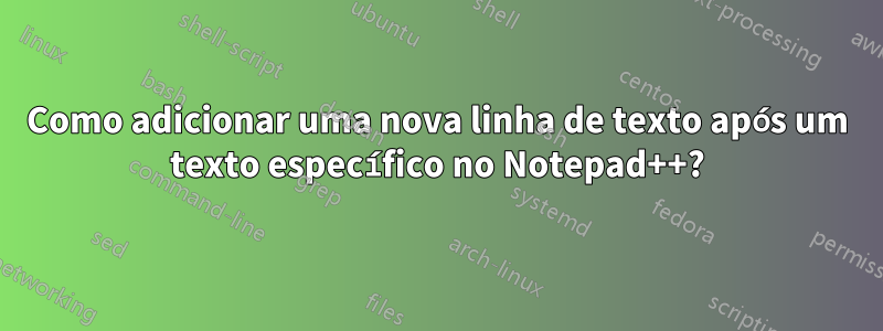 Como adicionar uma nova linha de texto após um texto específico no Notepad++?