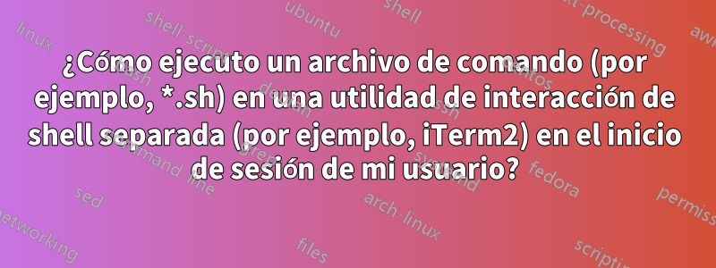 ¿Cómo ejecuto un archivo de comando (por ejemplo, *.sh) en una utilidad de interacción de shell separada (por ejemplo, iTerm2) en el inicio de sesión de mi usuario?