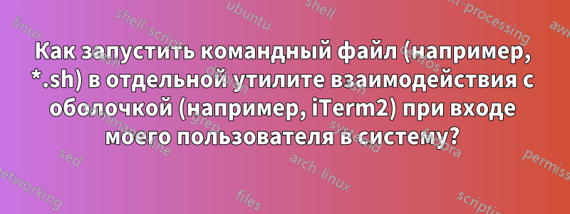 Как запустить командный файл (например, *.sh) в отдельной утилите взаимодействия с оболочкой (например, iTerm2) при входе моего пользователя в систему?