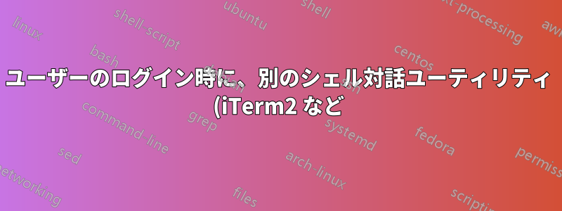 ユーザーのログイン時に、別のシェル対話ユーティリティ (iTerm2 など) でコマンド ファイル (例: *.sh) を起動するにはどうすればよいですか?