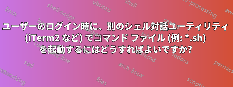 ユーザーのログイン時に、別のシェル対話ユーティリティ (iTerm2 など) でコマンド ファイル (例: *.sh) を起動するにはどうすればよいですか?