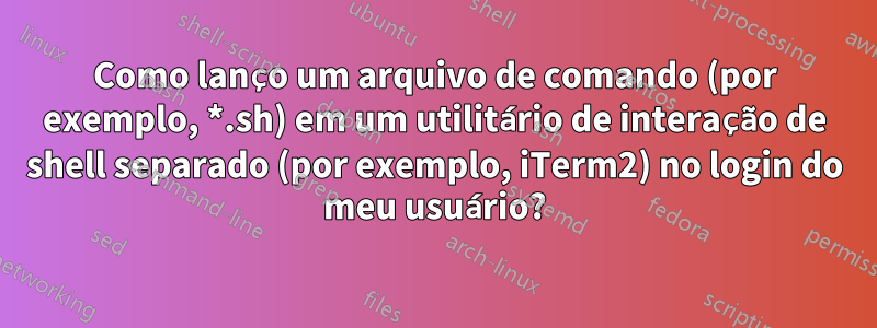 Como lanço um arquivo de comando (por exemplo, *.sh) em um utilitário de interação de shell separado (por exemplo, iTerm2) no login do meu usuário?