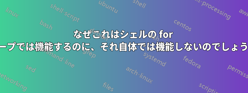 なぜこれはシェルの for ループでは機能するのに、それ自体では機能しないのでしょうか