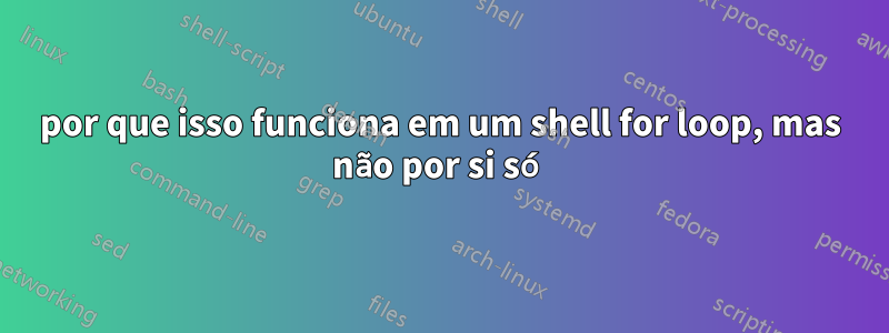 por que isso funciona em um shell for loop, mas não por si só