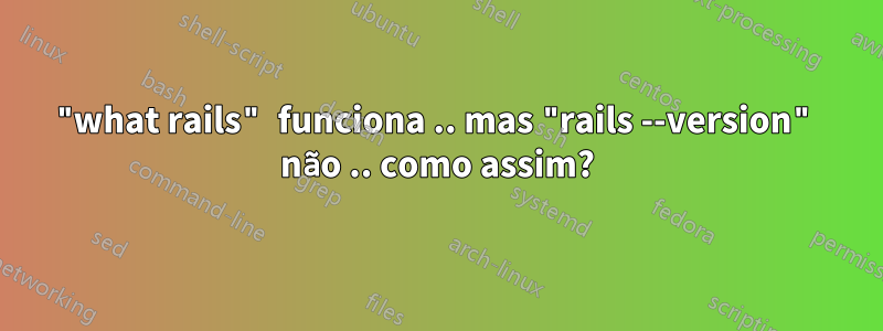 "what rails" funciona .. mas "rails --version" não .. como assim?