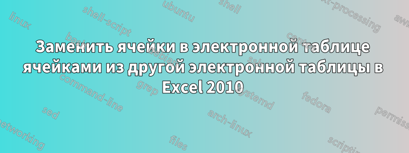 Заменить ячейки в электронной таблице ячейками из другой электронной таблицы в Excel 2010