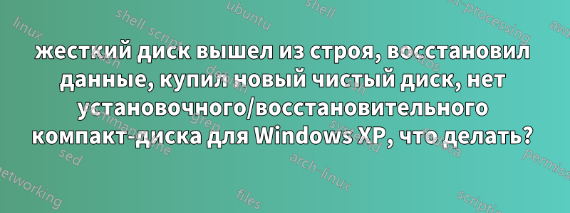 жесткий диск вышел из строя, восстановил данные, купил новый чистый диск, нет установочного/восстановительного компакт-диска для Windows XP, что делать?