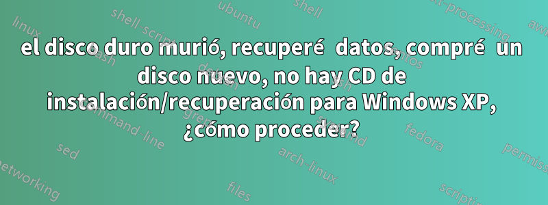 el disco duro murió, recuperé datos, compré un disco nuevo, no hay CD de instalación/recuperación para Windows XP, ¿cómo proceder?