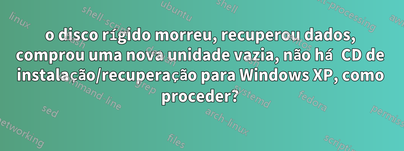 o disco rígido morreu, recuperou dados, comprou uma nova unidade vazia, não há CD de instalação/recuperação para Windows XP, como proceder?