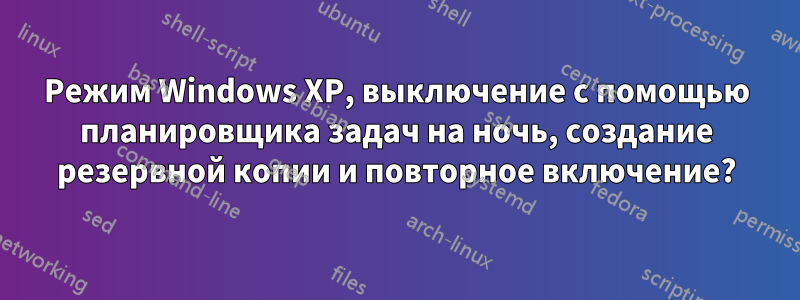 Режим Windows XP, выключение с помощью планировщика задач на ночь, создание резервной копии и повторное включение?