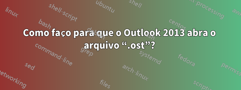 Como faço para que o Outlook 2013 abra o arquivo “.ost”?