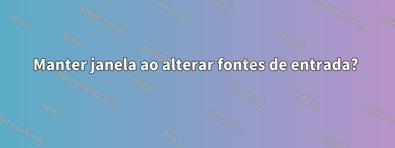 Manter janela ao alterar fontes de entrada?