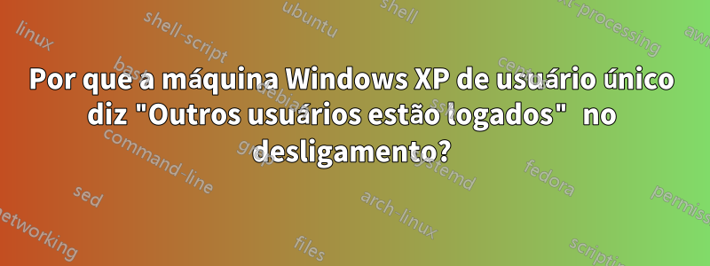 Por que a máquina Windows XP de usuário único diz "Outros usuários estão logados" no desligamento?