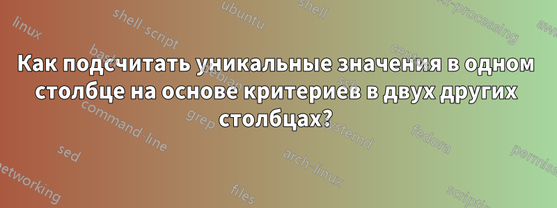 Как подсчитать уникальные значения в одном столбце на основе критериев в двух других столбцах?