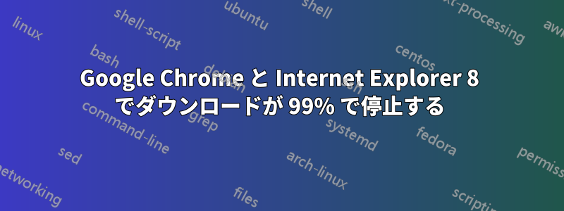 Google Chrome と Internet Explorer 8 でダウンロードが 99% で停止する