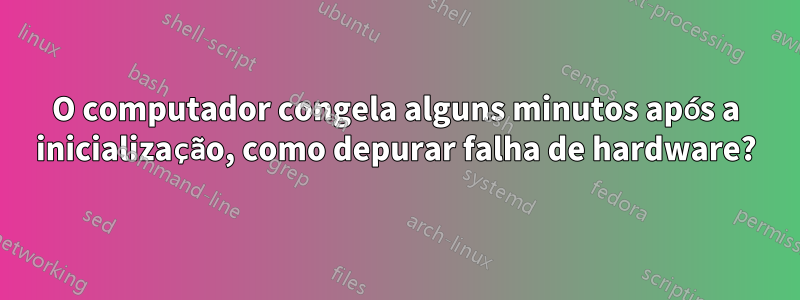 O computador congela alguns minutos após a inicialização, como depurar falha de hardware?