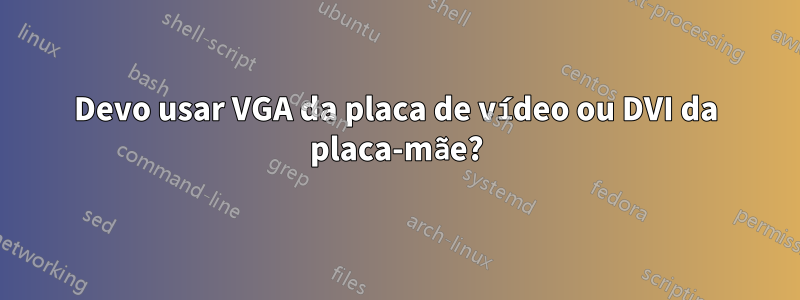 Devo usar VGA da placa de vídeo ou DVI da placa-mãe?