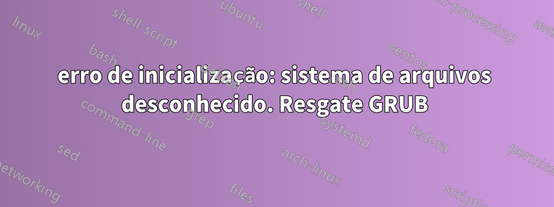 erro de inicialização: sistema de arquivos desconhecido. Resgate GRUB