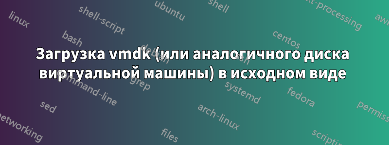 Загрузка vmdk (или аналогичного диска виртуальной машины) в исходном виде