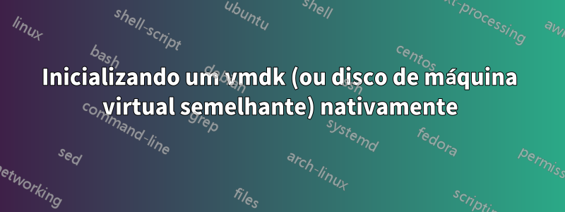 Inicializando um vmdk (ou disco de máquina virtual semelhante) nativamente