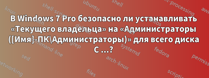 В Windows 7 Pro безопасно ли устанавливать «Текущего владельца» на «Администраторы ([Имя]-ПК\Администраторы)» для всего диска C ...?