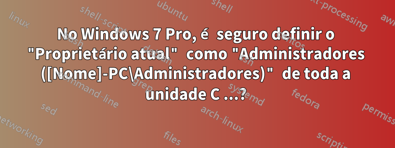 No Windows 7 Pro, é seguro definir o "Proprietário atual" como "Administradores ([Nome]-PC\Administradores)" de toda a unidade C ...?