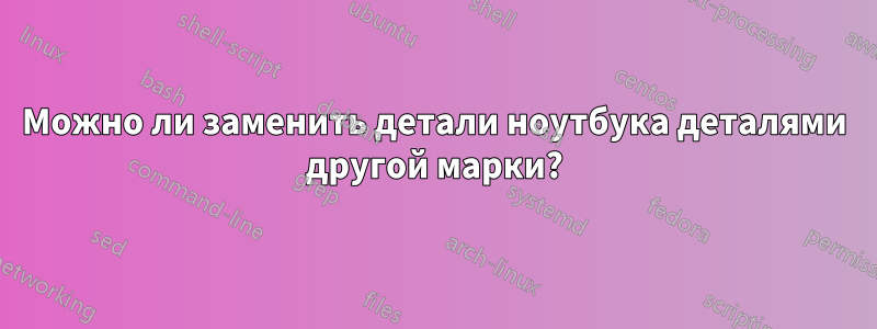 Можно ли заменить детали ноутбука деталями другой марки?