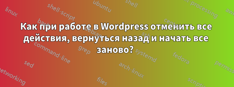 Как при работе в Wordpress отменить все действия, вернуться назад и начать все заново? 