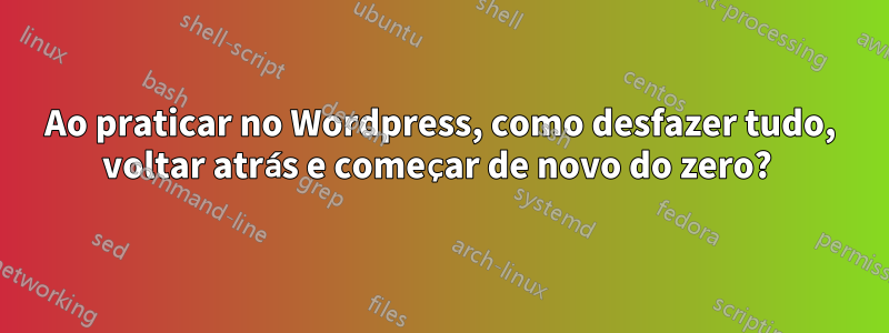 Ao praticar no Wordpress, como desfazer tudo, voltar atrás e começar de novo do zero? 