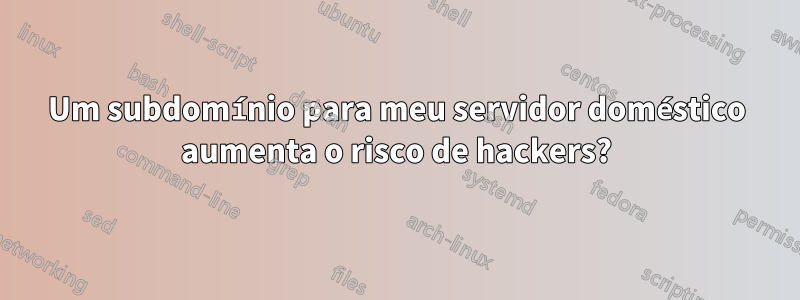 Um subdomínio para meu servidor doméstico aumenta o risco de hackers?