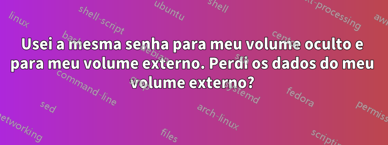 Usei a mesma senha para meu volume oculto e para meu volume externo. Perdi os dados do meu volume externo?