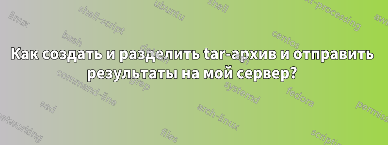 Как создать и разделить tar-архив и отправить результаты на мой сервер?