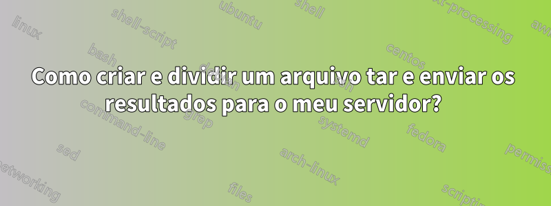 Como criar e dividir um arquivo tar e enviar os resultados para o meu servidor?