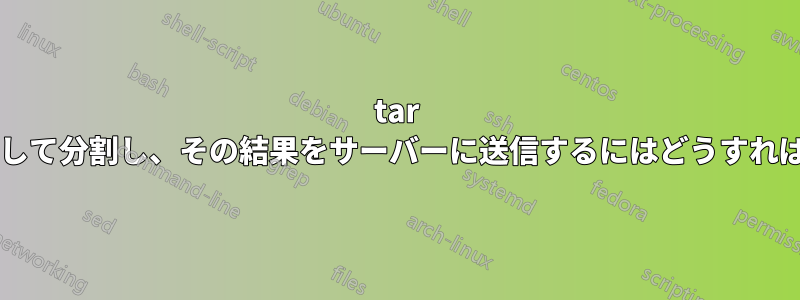 tar アーカイブを作成して分割し、その結果をサーバーに送信するにはどうすればよいでしょうか?