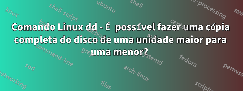 Comando Linux dd - É possível fazer uma cópia completa do disco de uma unidade maior para uma menor? 