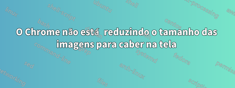 O Chrome não está reduzindo o tamanho das imagens para caber na tela