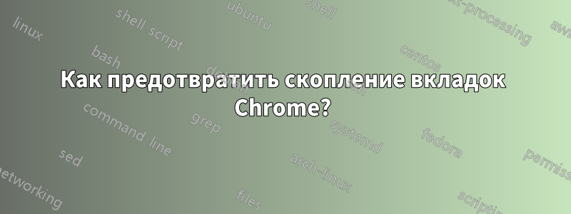 Как предотвратить скопление вкладок Chrome?