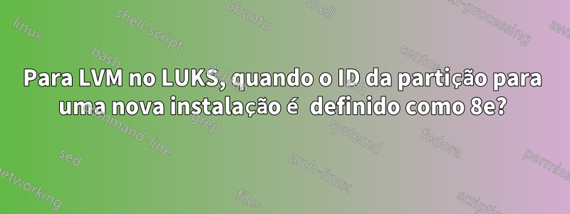 Para LVM no LUKS, quando o ID da partição para uma nova instalação é definido como 8e?