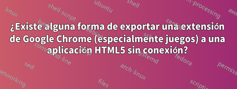 ¿Existe alguna forma de exportar una extensión de Google Chrome (especialmente juegos) a una aplicación HTML5 sin conexión?